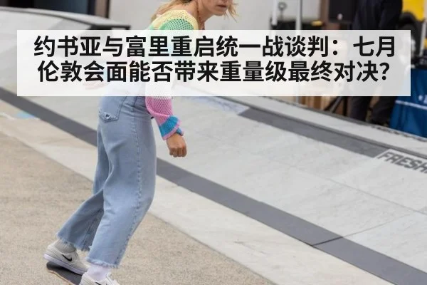 约书亚与富里重启统一战谈判:七月伦敦会面能否带来重量级最终对决?