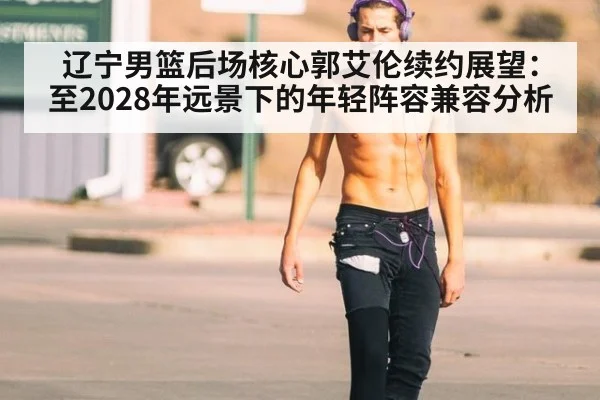 辽宁男篮后场核心郭艾伦续约展望:至2028年远景下的年轻阵容兼容分析