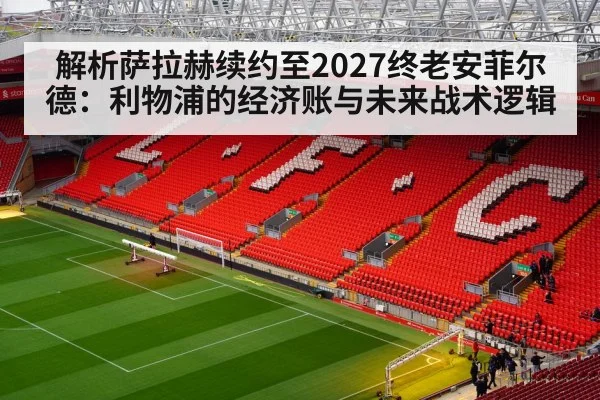 解析萨拉赫续约至2027终老安菲尔德:利物浦的经济账与未来战术逻辑